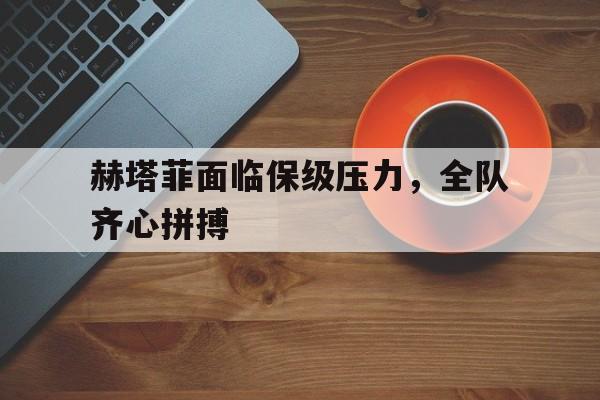 KOK体育-关于赫塔菲面临保级压力，全队齐心拼搏的信息