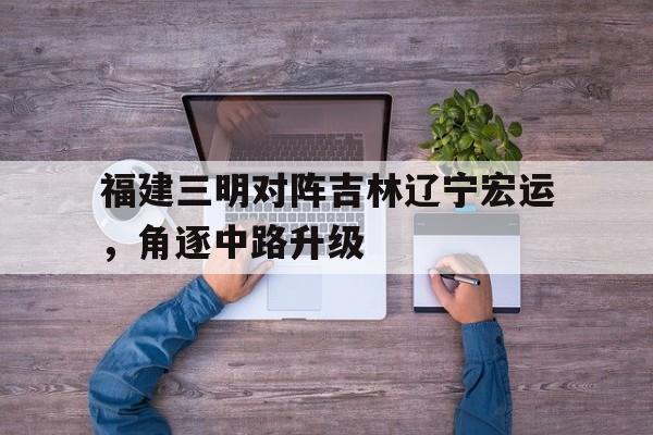 KOK体育-包含福建三明对阵吉林辽宁宏运，角逐中路升级的词条